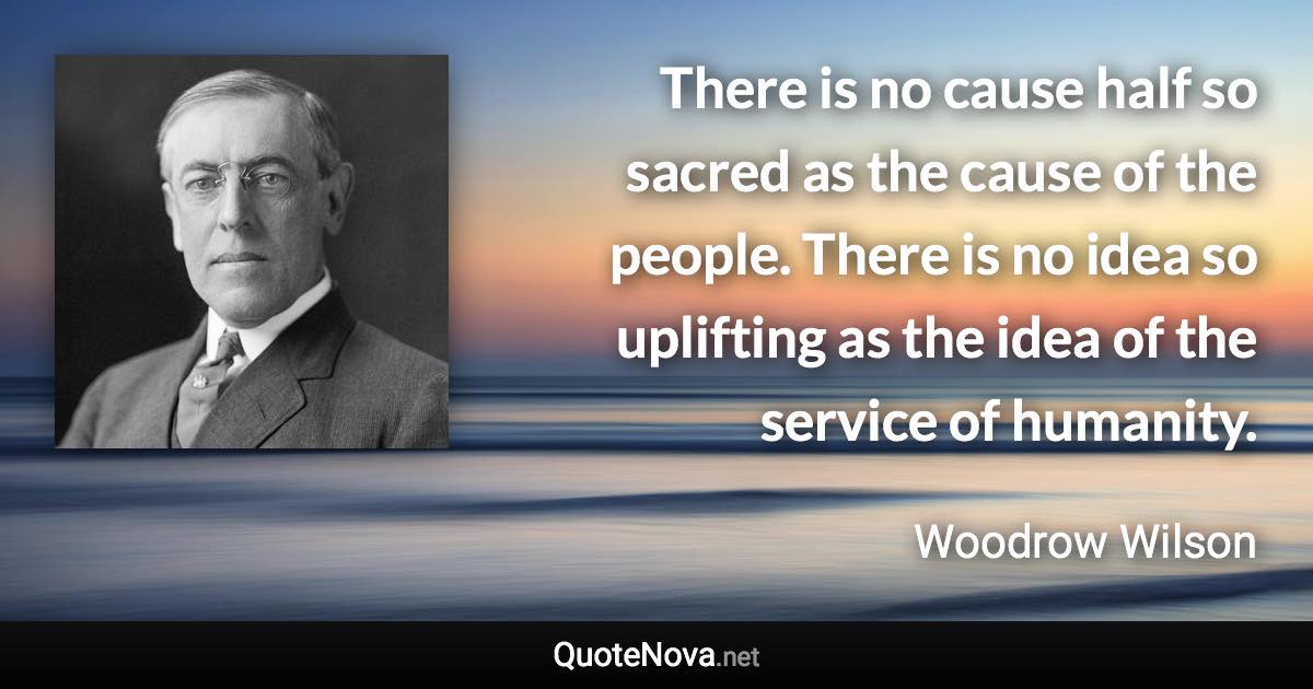 There is no cause half so sacred as the cause of the people. There is no idea so uplifting as the idea of the service of humanity. - Woodrow Wilson quote