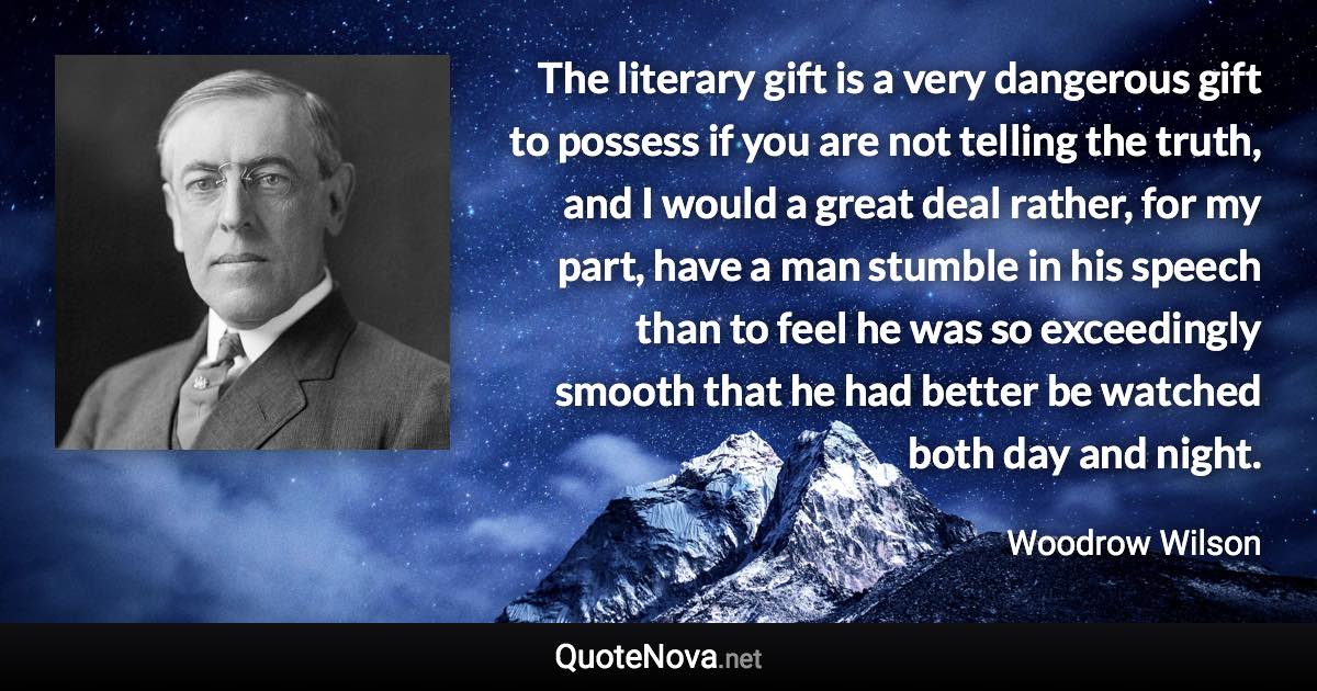 The literary gift is a very dangerous gift to possess if you are not telling the truth, and I would a great deal rather, for my part, have a man stumble in his speech than to feel he was so exceedingly smooth that he had better be watched both day and night. - Woodrow Wilson quote