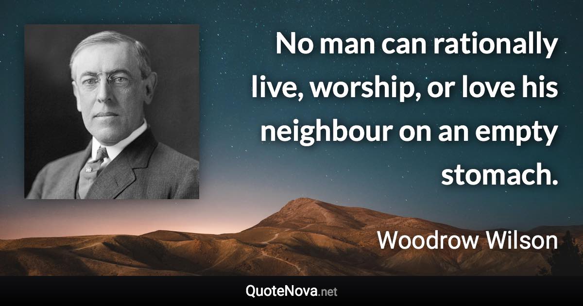 No man can rationally live, worship, or love his neighbour on an empty stomach. - Woodrow Wilson quote