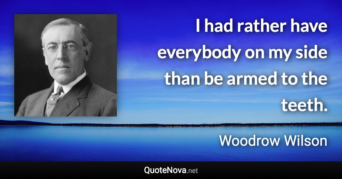 I had rather have everybody on my side than be armed to the teeth. - Woodrow Wilson quote