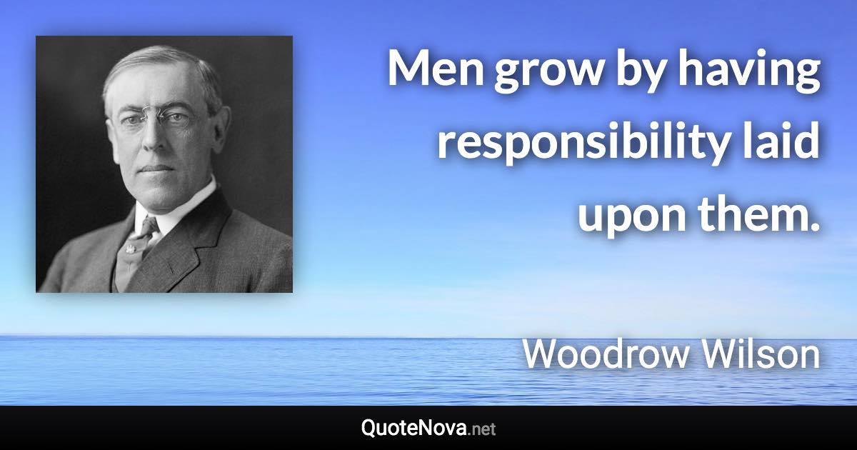 Men grow by having responsibility laid upon them. - Woodrow Wilson quote