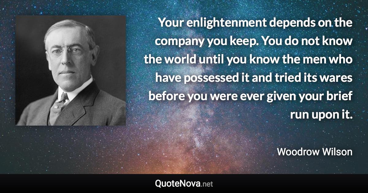 Your enlightenment depends on the company you keep. You do not know the world until you know the men who have possessed it and tried its wares before you were ever given your brief run upon it. - Woodrow Wilson quote