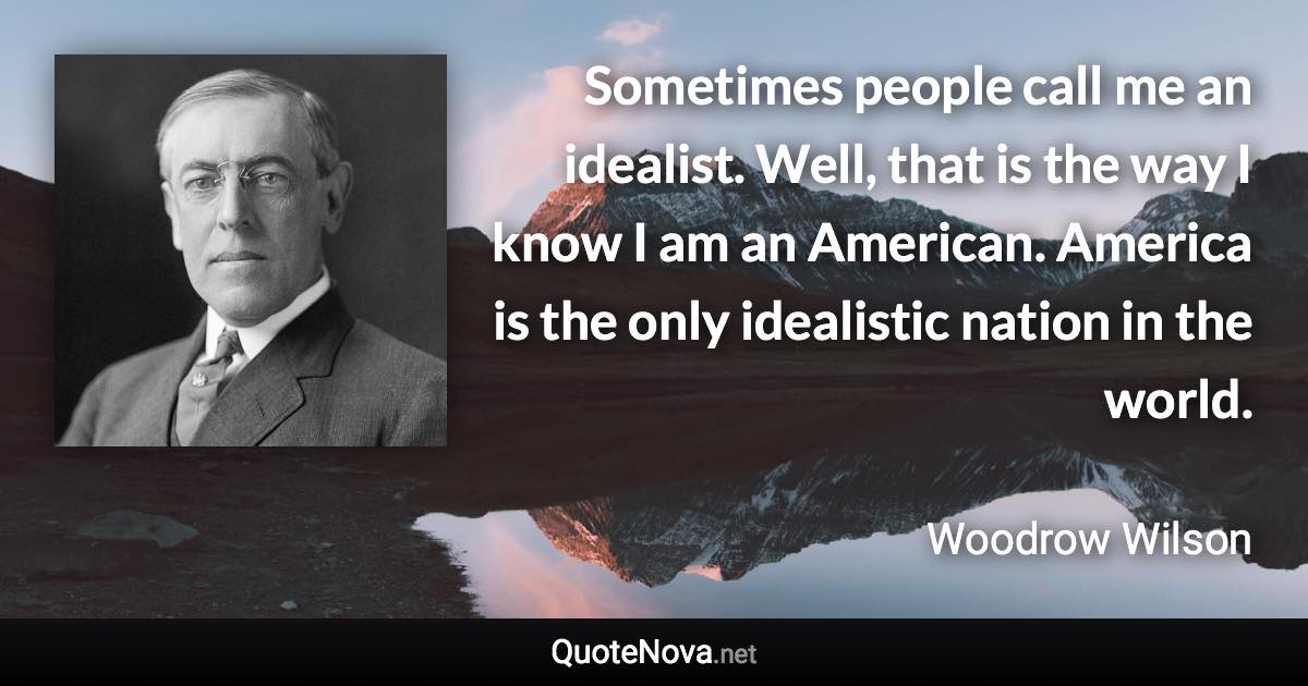 Sometimes people call me an idealist. Well, that is the way I know I am an American. America is the only idealistic nation in the world. - Woodrow Wilson quote