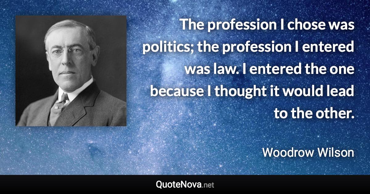 The profession I chose was politics; the profession I entered was law. I entered the one because I thought it would lead to the other. - Woodrow Wilson quote