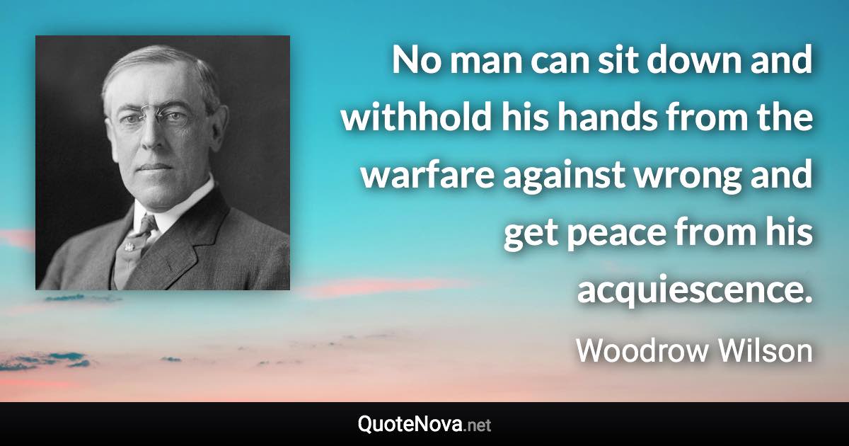 No man can sit down and withhold his hands from the warfare against wrong and get peace from his acquiescence. - Woodrow Wilson quote