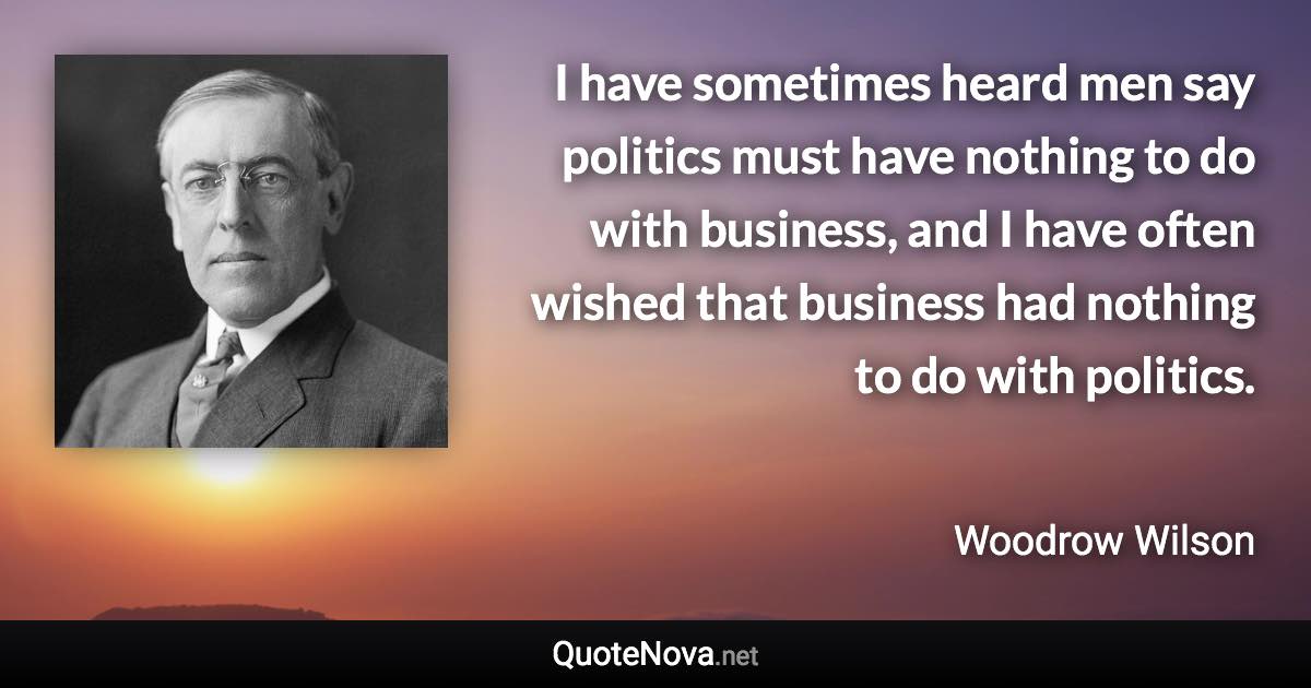 I have sometimes heard men say politics must have nothing to do with business, and I have often wished that business had nothing to do with politics. - Woodrow Wilson quote