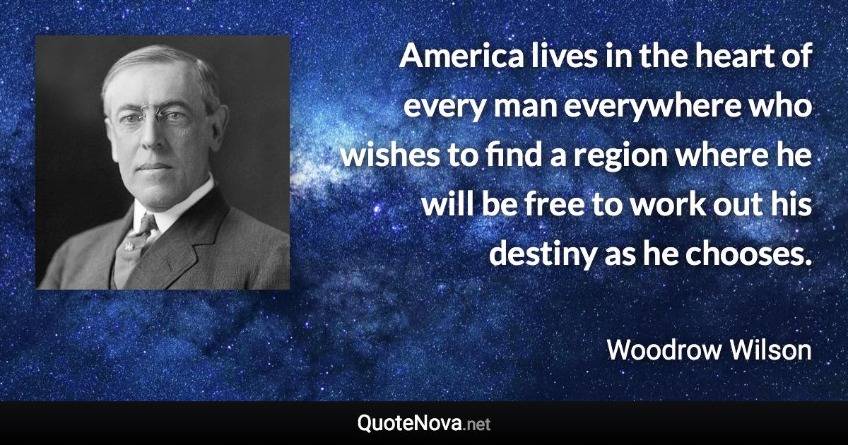 America lives in the heart of every man everywhere who wishes to find a region where he will be free to work out his destiny as he chooses. - Woodrow Wilson quote