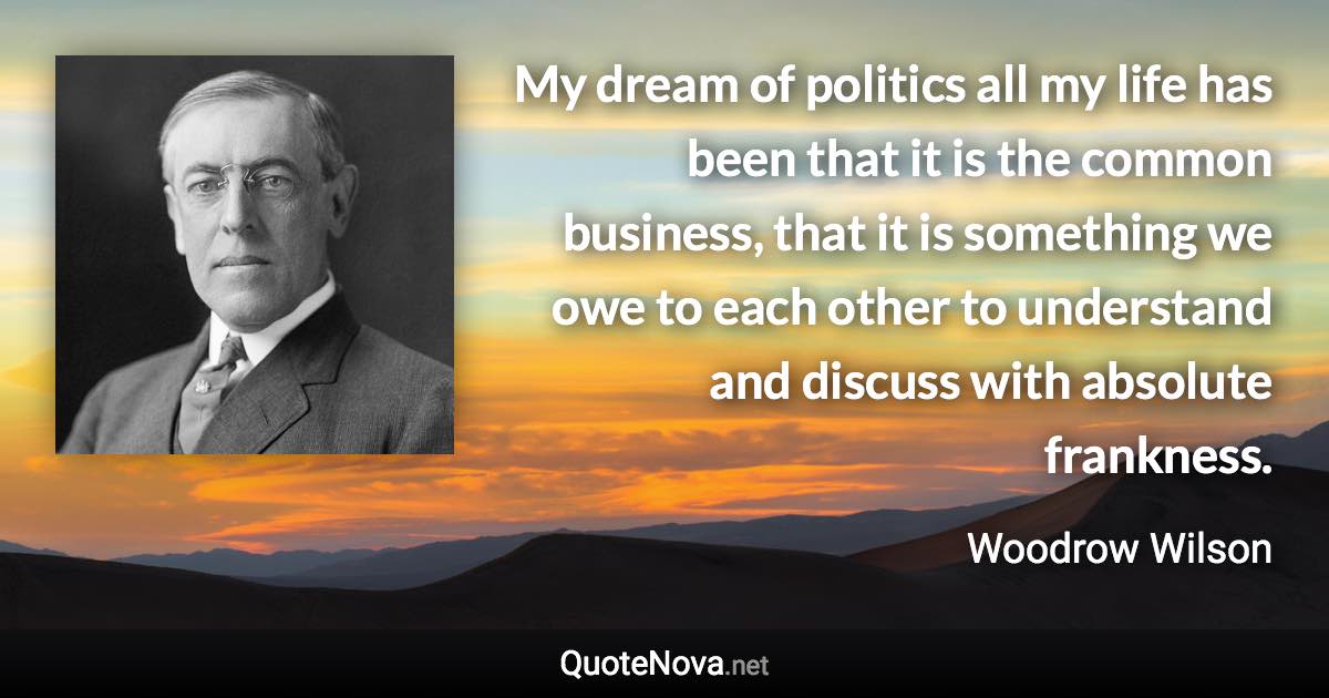 My dream of politics all my life has been that it is the common business, that it is something we owe to each other to understand and discuss with absolute frankness. - Woodrow Wilson quote