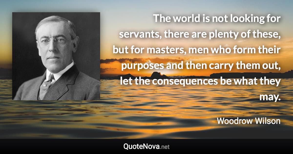 The world is not looking for servants, there are plenty of these, but for masters, men who form their purposes and then carry them out, let the consequences be what they may. - Woodrow Wilson quote