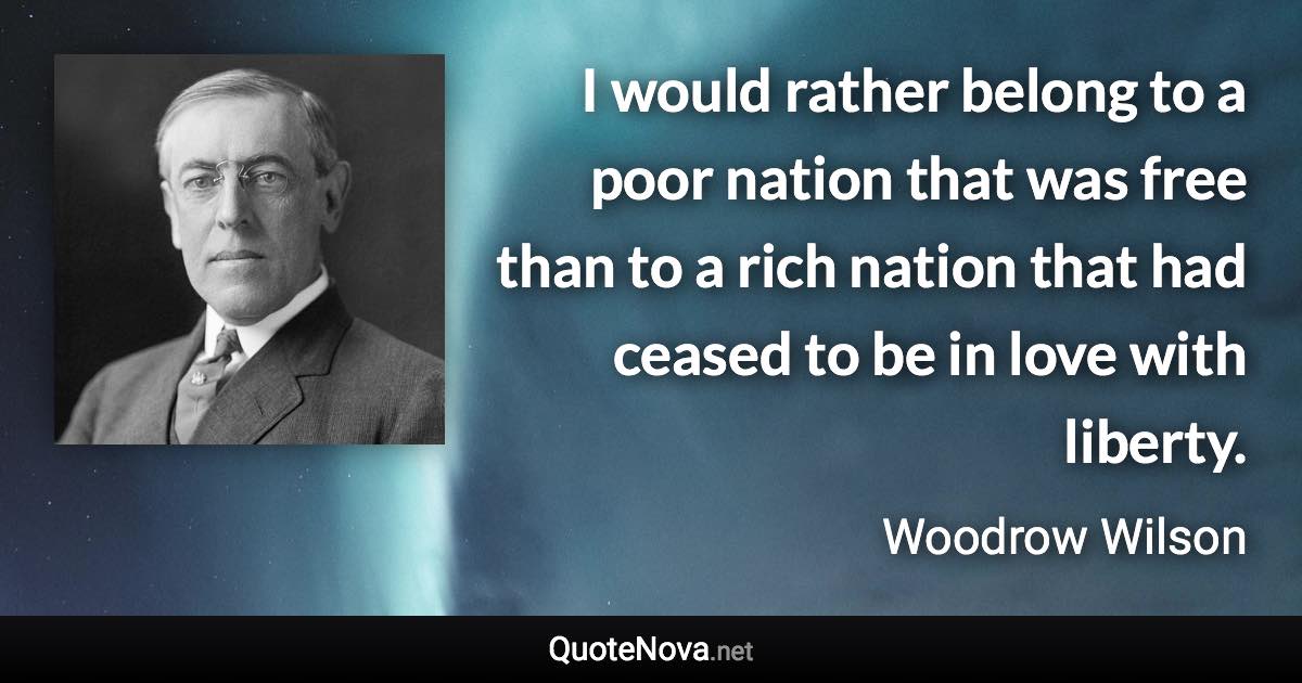 I would rather belong to a poor nation that was free than to a rich nation that had ceased to be in love with liberty. - Woodrow Wilson quote