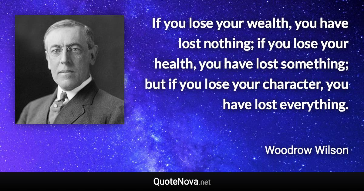 If you lose your wealth, you have lost nothing; if you lose your health, you have lost something; but if you lose your character, you have lost everything. - Woodrow Wilson quote