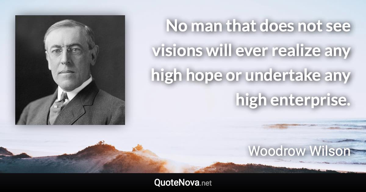 No man that does not see visions will ever realize any high hope or undertake any high enterprise. - Woodrow Wilson quote