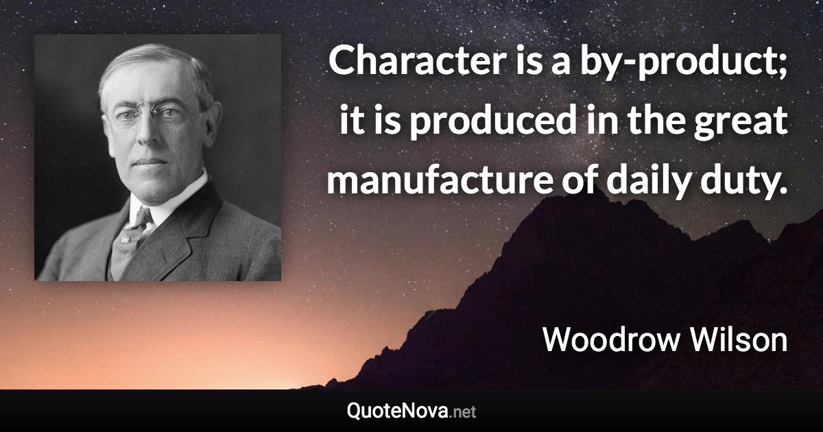 Character is a by-product; it is produced in the great manufacture of daily duty. - Woodrow Wilson quote