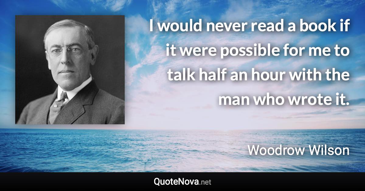 I would never read a book if it were possible for me to talk half an hour with the man who wrote it. - Woodrow Wilson quote