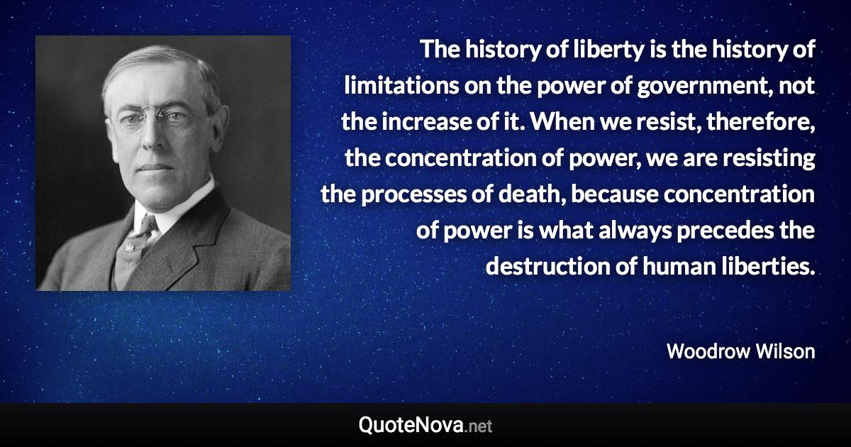 The history of liberty is the history of limitations on the power of government, not the increase of it. When we resist, therefore, the concentration of power, we are resisting the processes of death, because concentration of power is what always precedes the destruction of human liberties. - Woodrow Wilson quote