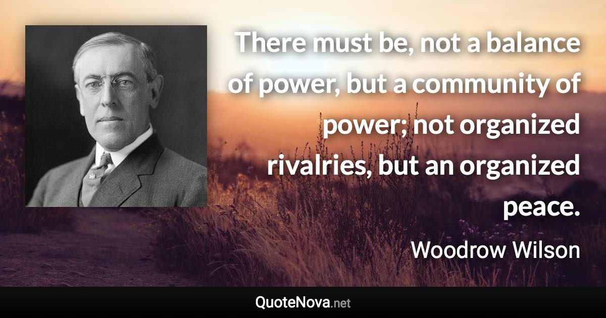 There must be, not a balance of power, but a community of power; not organized rivalries, but an organized peace. - Woodrow Wilson quote