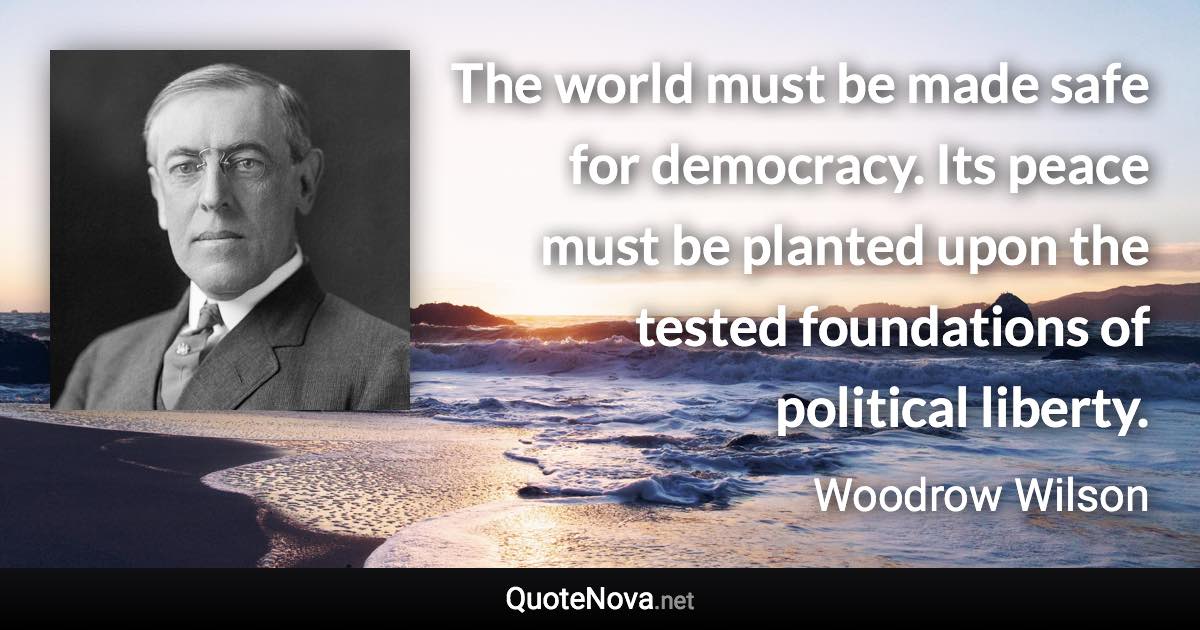 The world must be made safe for democracy. Its peace must be planted upon the tested foundations of political liberty. - Woodrow Wilson quote