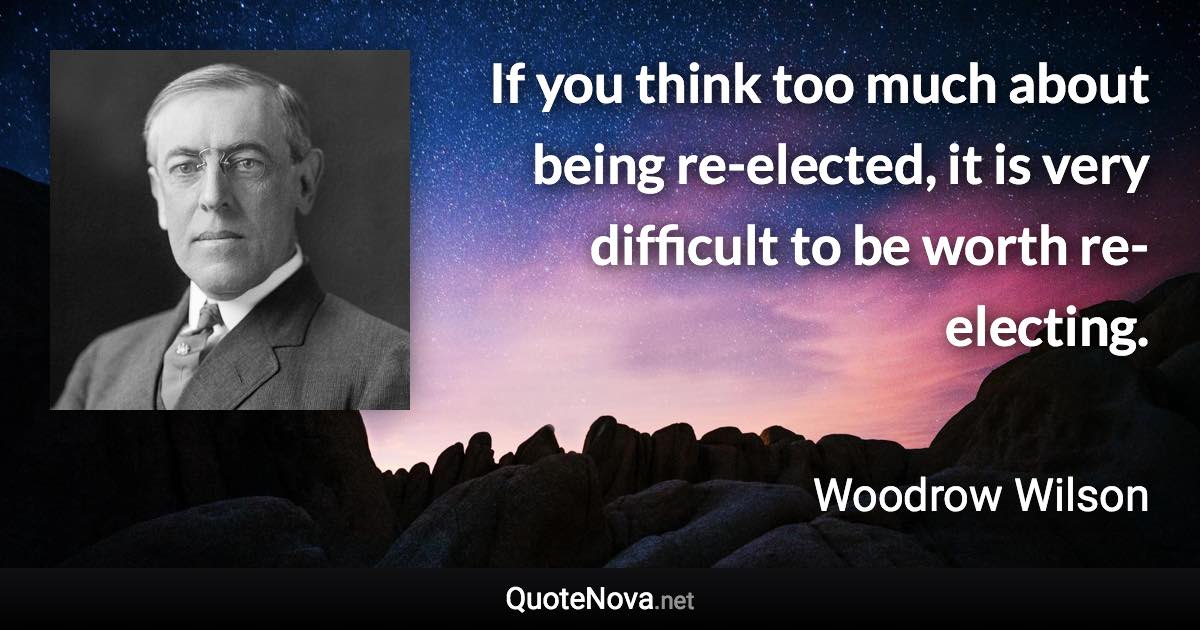 If you think too much about being re-elected, it is very difficult to be worth re-electing. - Woodrow Wilson quote