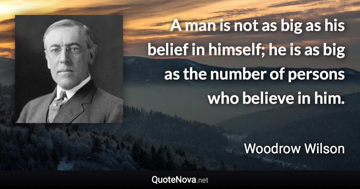 A man is not as big as his belief in himself; he is as big as the number of persons who believe in him. - Woodrow Wilson quote