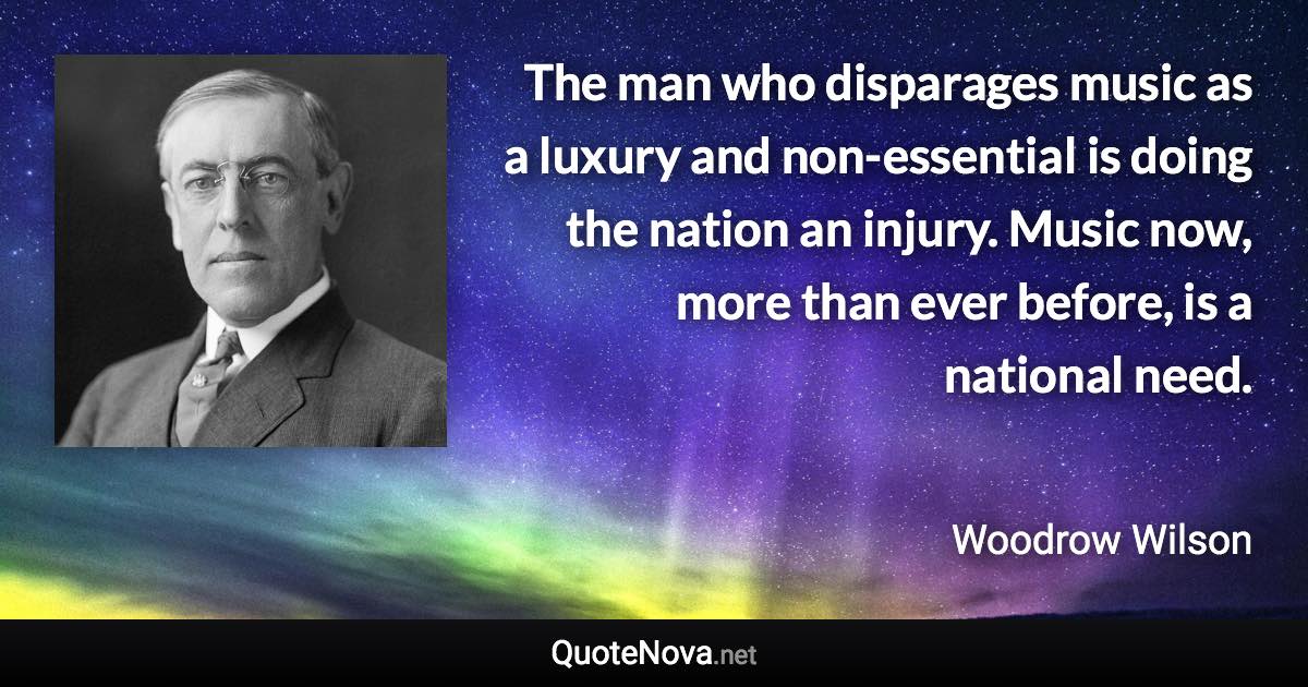 The man who disparages music as a luxury and non-essential is doing the nation an injury. Music now, more than ever before, is a national need. - Woodrow Wilson quote