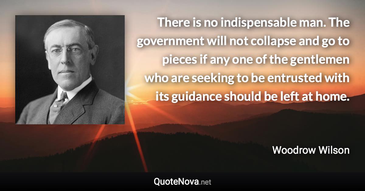 There is no indispensable man. The government will not collapse and go to pieces if any one of the gentlemen who are seeking to be entrusted with its guidance should be left at home. - Woodrow Wilson quote