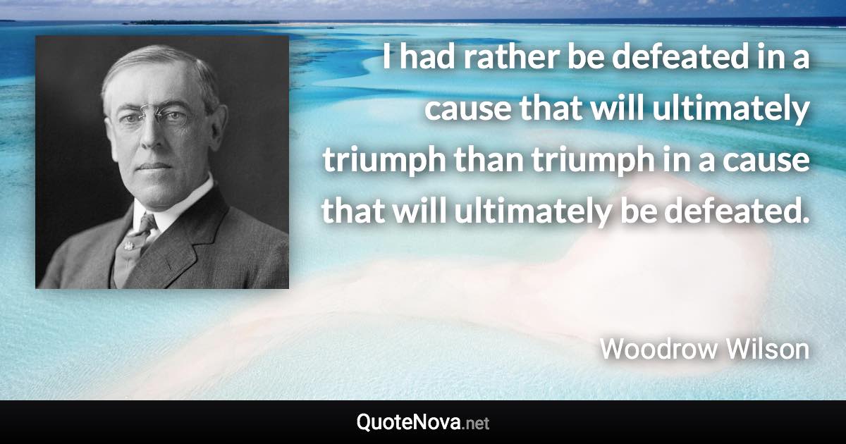 I had rather be defeated in a cause that will ultimately triumph than triumph in a cause that will ultimately be defeated. - Woodrow Wilson quote