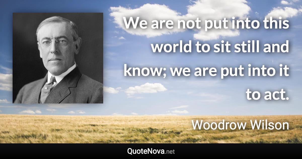 We are not put into this world to sit still and know; we are put into it to act. - Woodrow Wilson quote