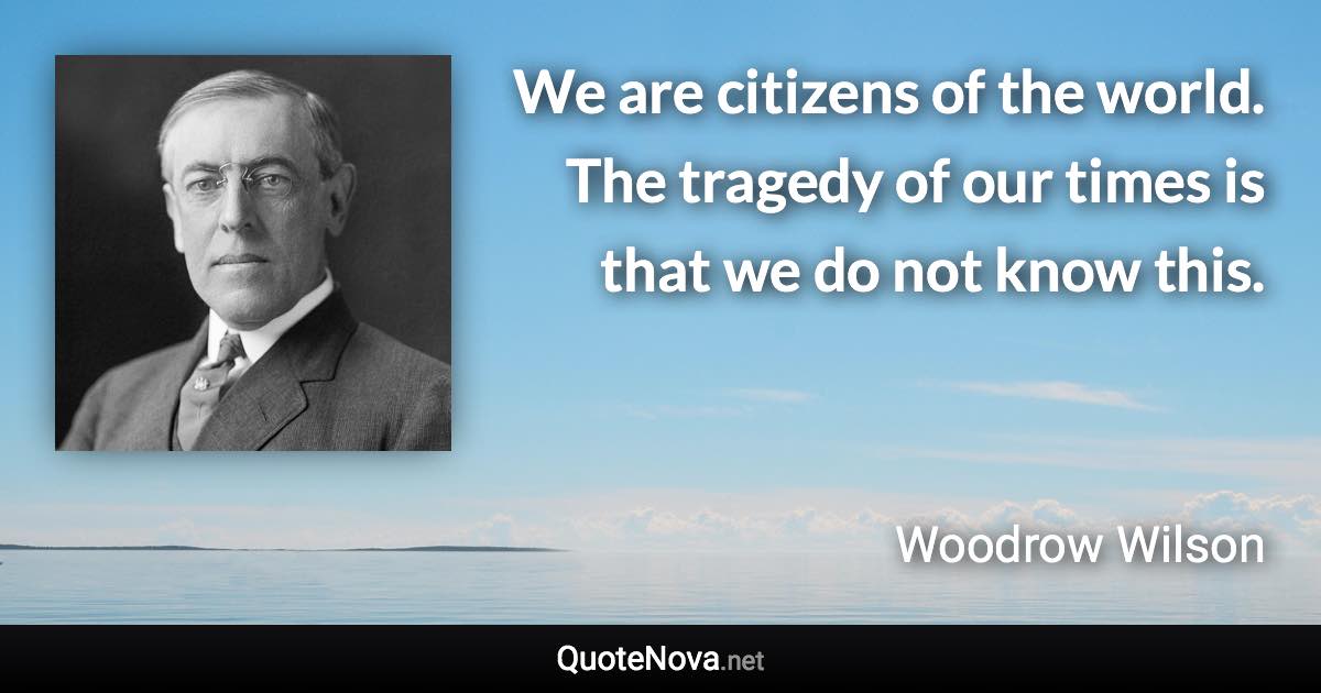 We are citizens of the world. The tragedy of our times is that we do not know this. - Woodrow Wilson quote