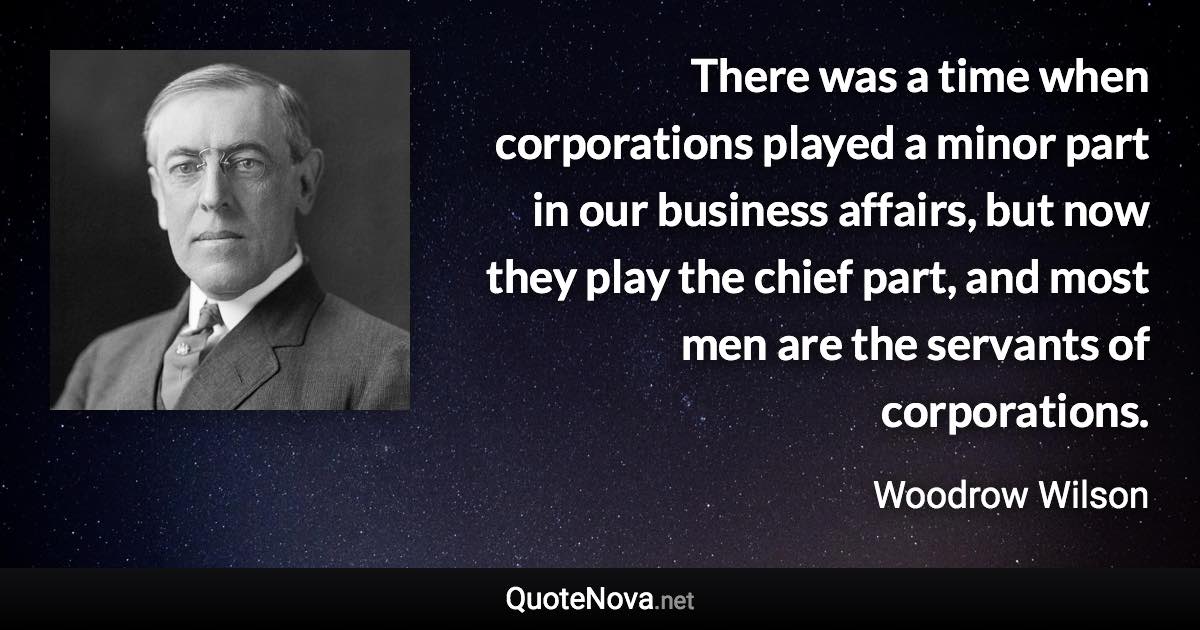 There was a time when corporations played a minor part in our business affairs, but now they play the chief part, and most men are the servants of corporations. - Woodrow Wilson quote