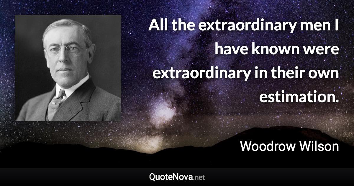 All the extraordinary men I have known were extraordinary in their own estimation. - Woodrow Wilson quote