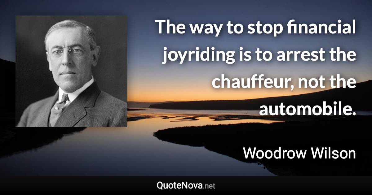 The way to stop financial joyriding is to arrest the chauffeur, not the automobile. - Woodrow Wilson quote