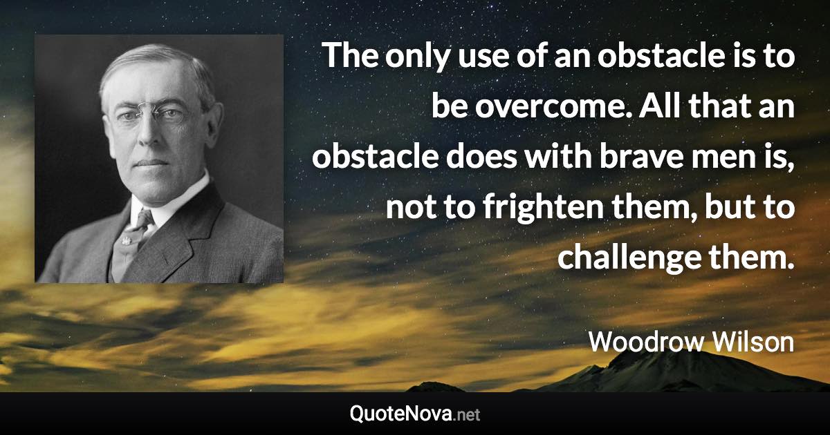 The only use of an obstacle is to be overcome. All that an obstacle does with brave men is, not to frighten them, but to challenge them. - Woodrow Wilson quote