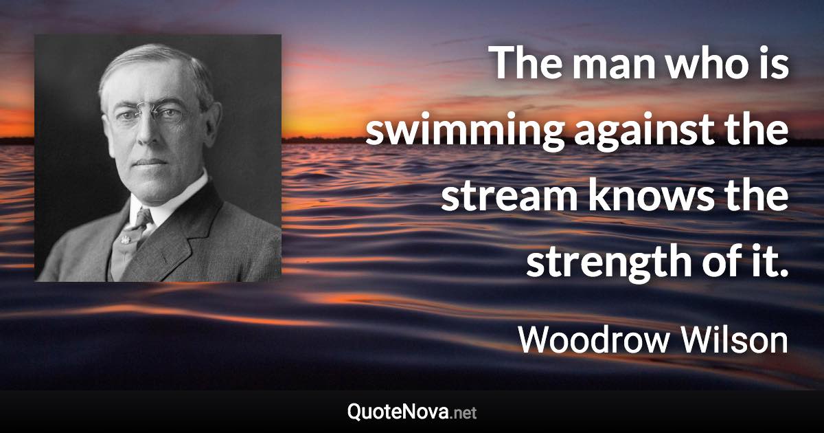 The man who is swimming against the stream knows the strength of it. - Woodrow Wilson quote