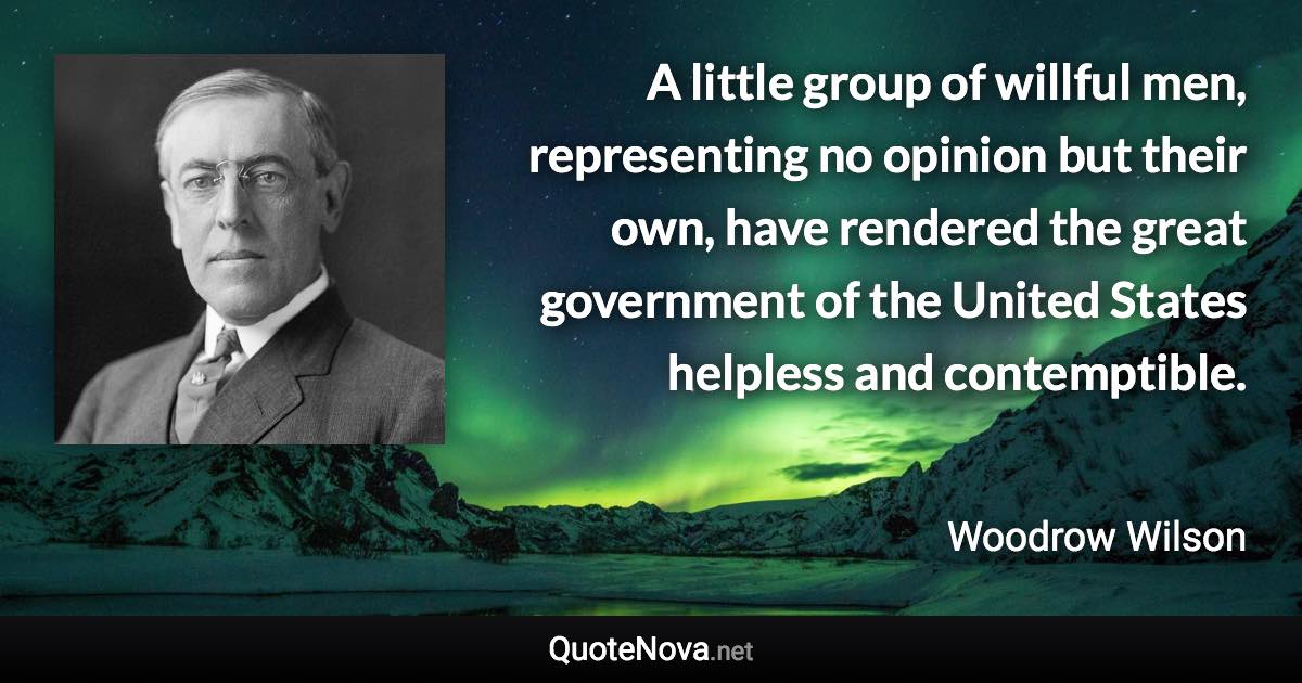 A little group of willful men, representing no opinion but their own, have rendered the great government of the United States helpless and contemptible. - Woodrow Wilson quote