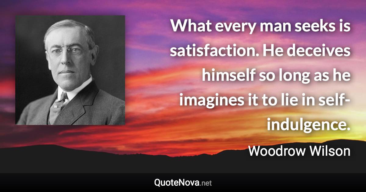 What every man seeks is satisfaction. He deceives himself so long as he imagines it to lie in self-indulgence. - Woodrow Wilson quote