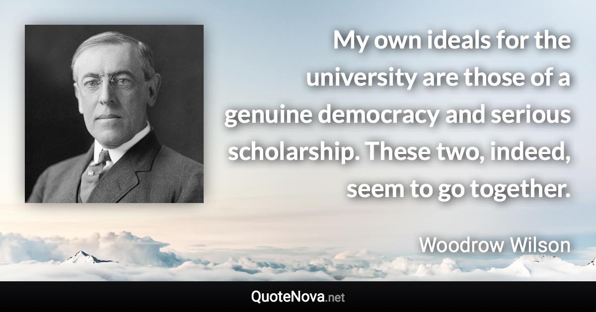 My own ideals for the university are those of a genuine democracy and serious scholarship. These two, indeed, seem to go together. - Woodrow Wilson quote