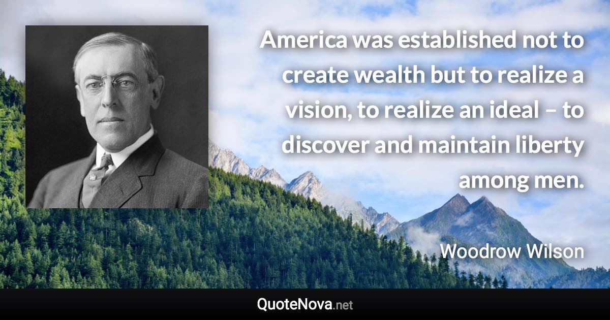 America was established not to create wealth but to realize a vision, to realize an ideal – to discover and maintain liberty among men. - Woodrow Wilson quote