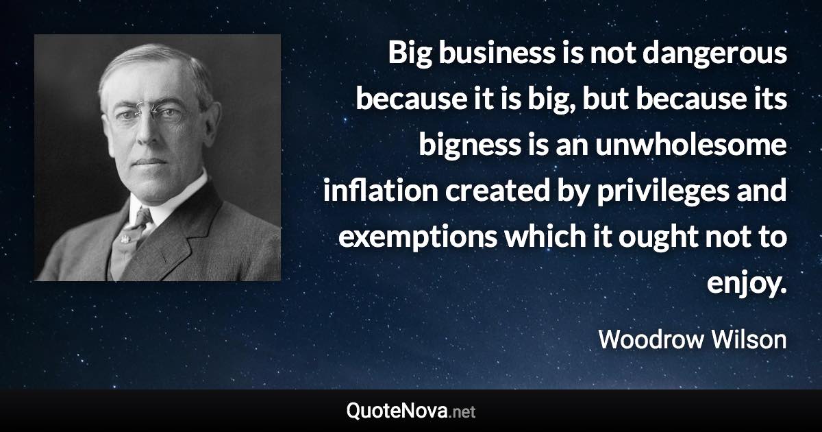 Big business is not dangerous because it is big, but because its bigness is an unwholesome inflation created by privileges and exemptions which it ought not to enjoy. - Woodrow Wilson quote