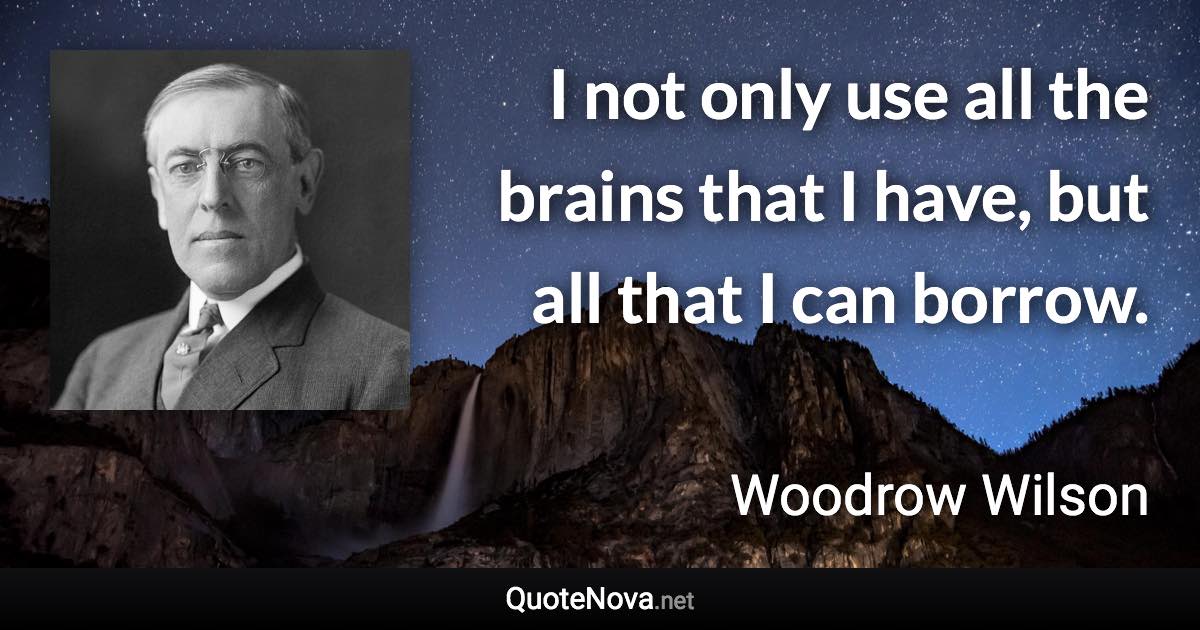 I not only use all the brains that I have, but all that I can borrow. - Woodrow Wilson quote