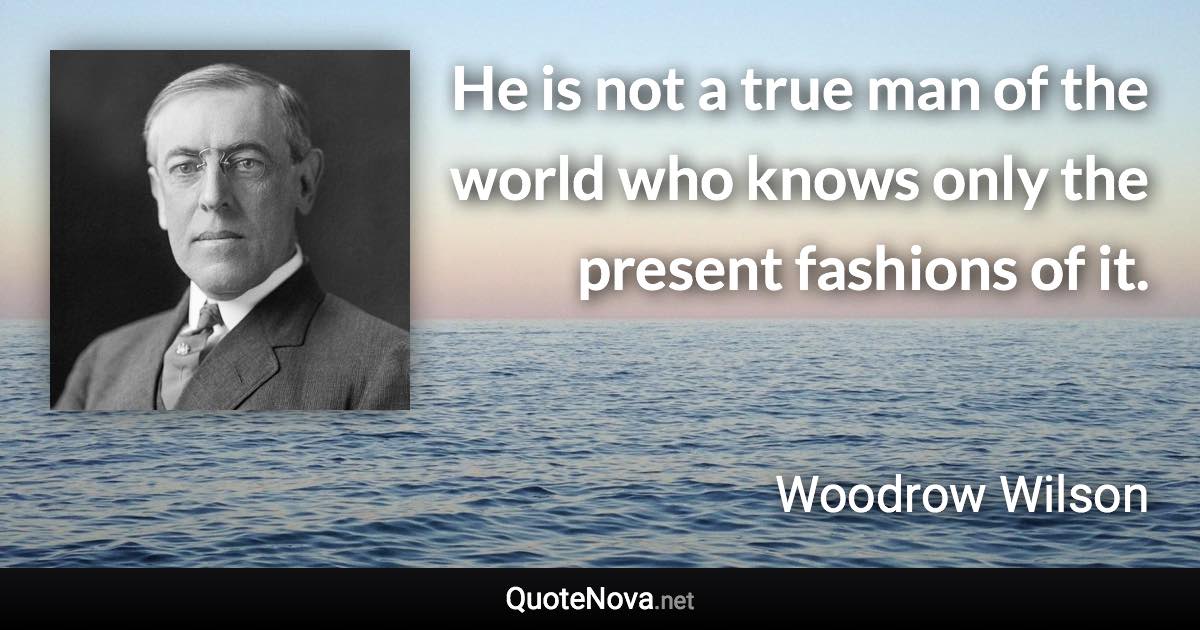 He is not a true man of the world who knows only the present fashions of it. - Woodrow Wilson quote