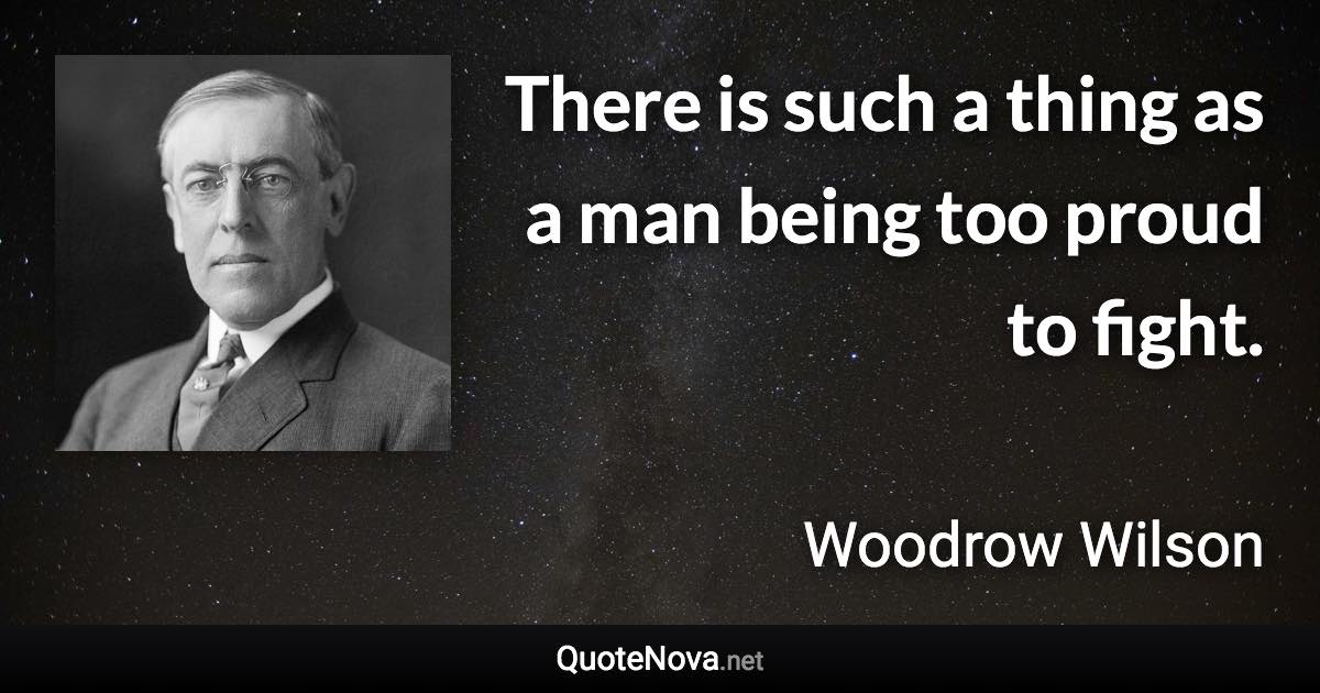 There is such a thing as a man being too proud to fight. - Woodrow Wilson quote