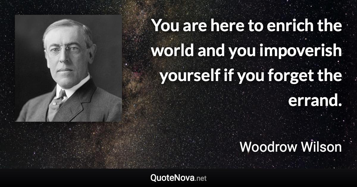 You are here to enrich the world and you impoverish yourself if you forget the errand. - Woodrow Wilson quote