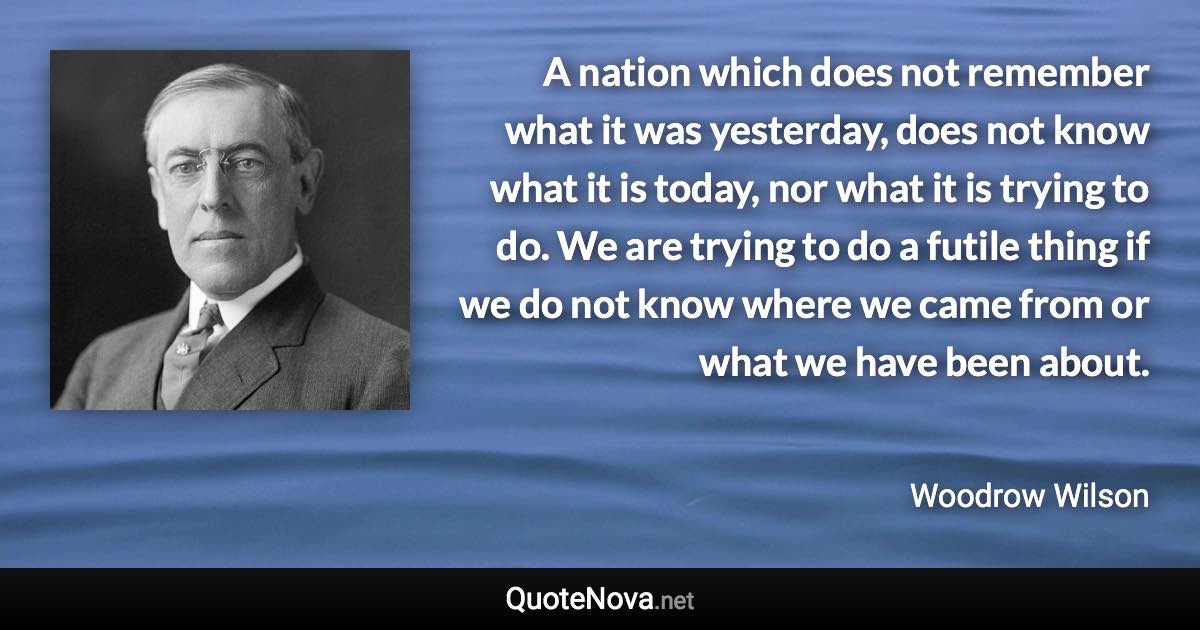 A nation which does not remember what it was yesterday, does not know what it is today, nor what it is trying to do. We are trying to do a futile thing if we do not know where we came from or what we have been about. - Woodrow Wilson quote