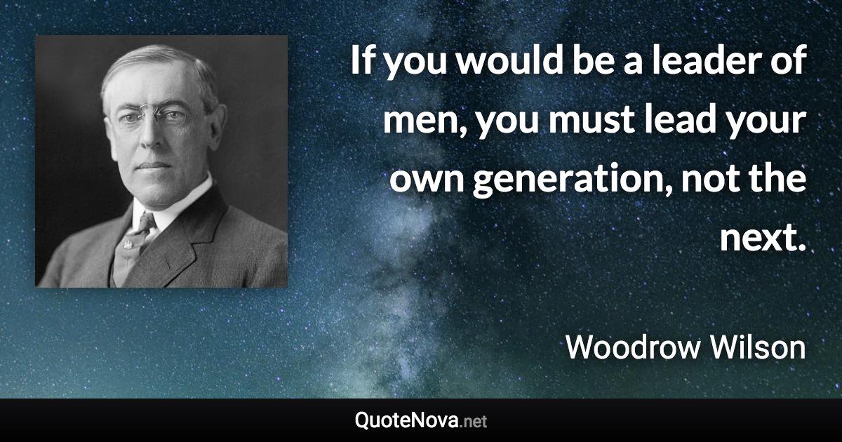 If you would be a leader of men, you must lead your own generation, not the next. - Woodrow Wilson quote