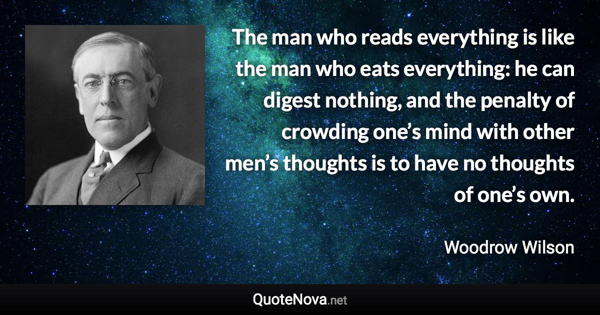 The man who reads everything is like the man who eats everything: he can digest nothing, and the penalty of crowding one’s mind with other men’s thoughts is to have no thoughts of one’s own. - Woodrow Wilson quote