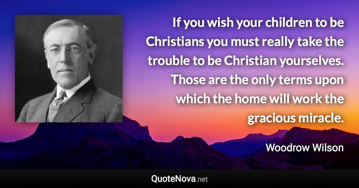 If you wish your children to be Christians you must really take the trouble to be Christian yourselves. Those are the only terms upon which the home will work the gracious miracle. - Woodrow Wilson quote