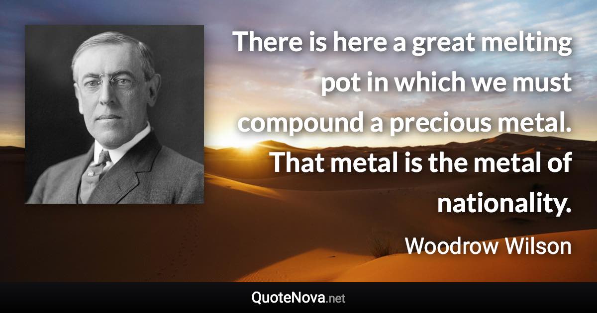 There is here a great melting pot in which we must compound a precious metal. That metal is the metal of nationality. - Woodrow Wilson quote