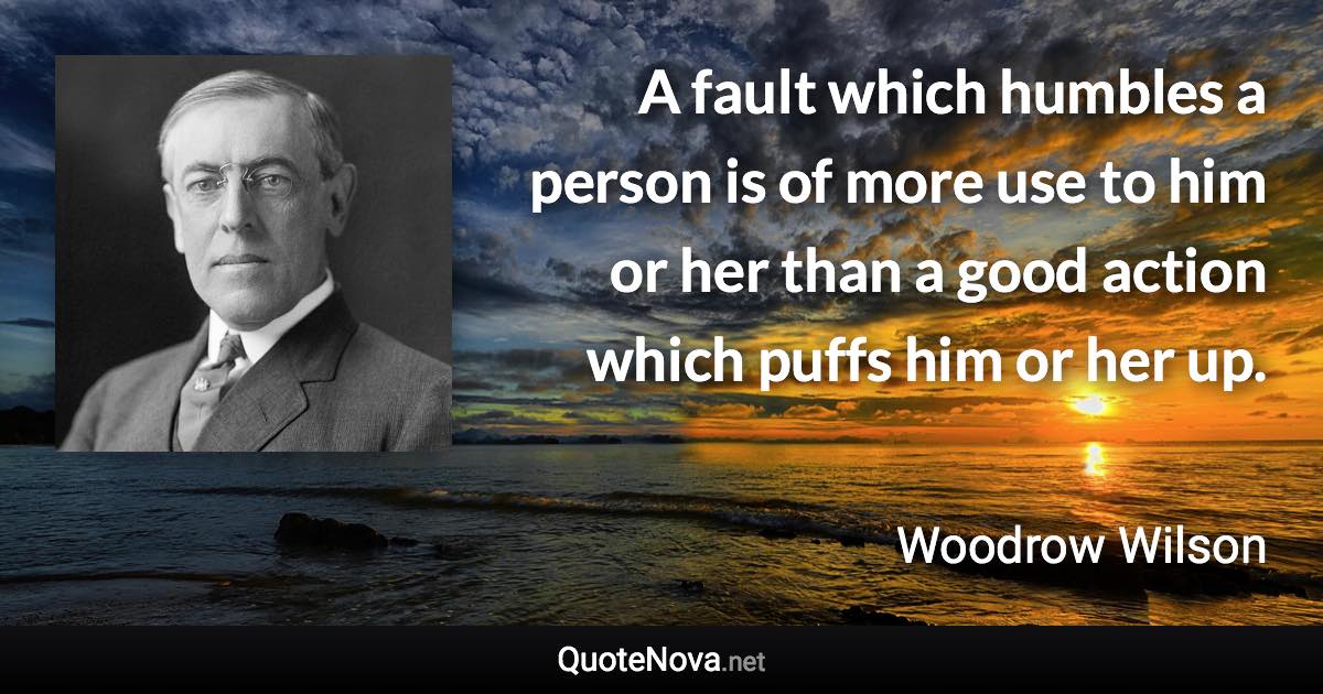 A fault which humbles a person is of more use to him or her than a good action which puffs him or her up. - Woodrow Wilson quote