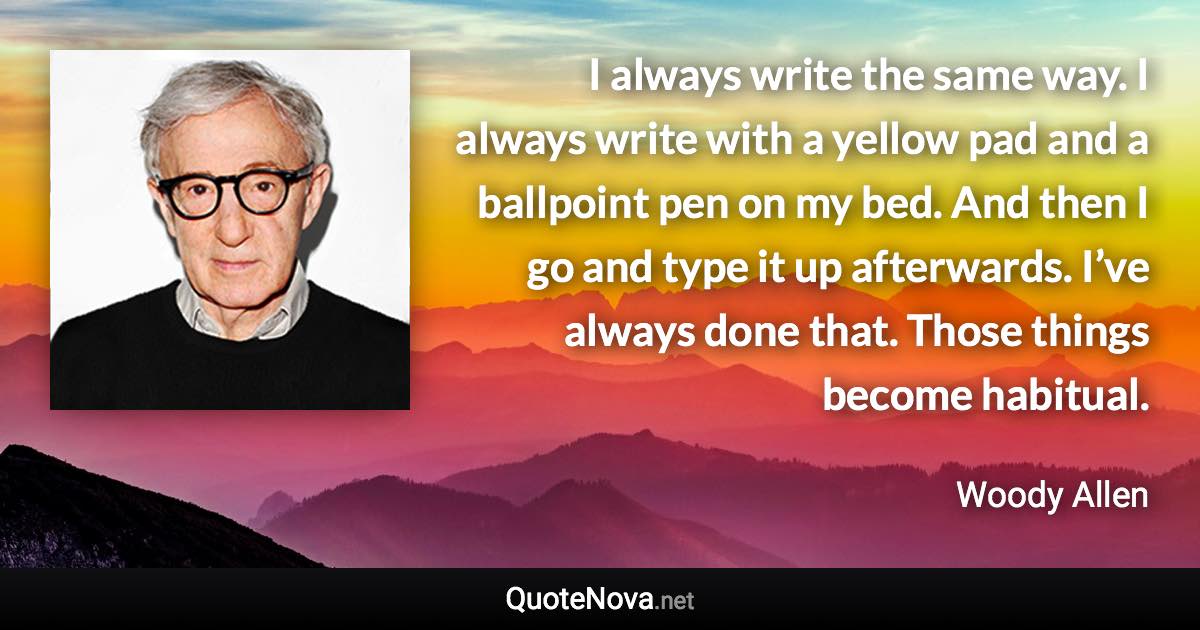 I always write the same way. I always write with a yellow pad and a ballpoint pen on my bed. And then I go and type it up afterwards. I’ve always done that. Those things become habitual. - Woody Allen quote