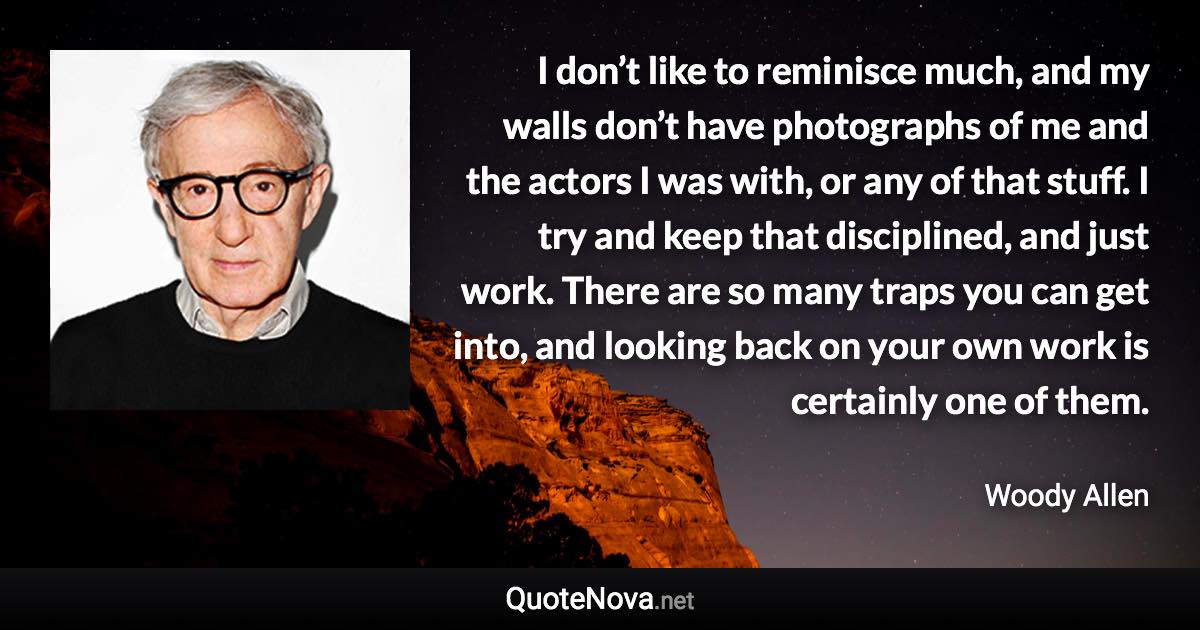 I don’t like to reminisce much, and my walls don’t have photographs of me and the actors I was with, or any of that stuff. I try and keep that disciplined, and just work. There are so many traps you can get into, and looking back on your own work is certainly one of them. - Woody Allen quote